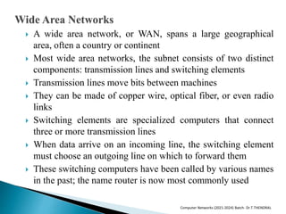  A wide area network, or WAN, spans a large geographical
area, often a country or continent
 Most wide area networks, the subnet consists of two distinct
components: transmission lines and switching elements
 Transmission lines move bits between machines
 They can be made of copper wire, optical fiber, or even radio
links
 Switching elements are specialized computers that connect
three or more transmission lines
 When data arrive on an incoming line, the switching element
must choose an outgoing line on which to forward them
 These switching computers have been called by various names
in the past; the name router is now most commonly used
Computer Networks (2021-2024) Batch- Dr.T.THENDRAL
 