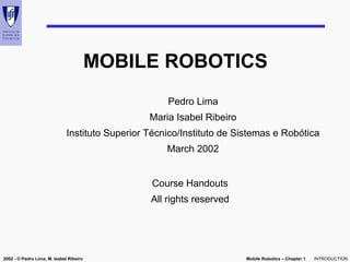 Mobile Robotics – Chapter 1
2002 - © Pedro Lima, M. Isabel Ribeiro INTRODUCTION
MOBILE ROBOTICS
Pedro Lima
Maria Isabel Ribeiro
Instituto Superior Técnico/Instituto de Sistemas e Robótica
March 2002
Course Handouts
All rights reserved
 