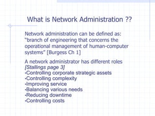 What is Network Administration ??
Network administration can be defined as:
“branch of engineering that concerns the
operational management of human-computer
systems” [Burgess Ch 1]
A network administrator has different roles
[Stallings page 3]
•Controlling corporate strategic assets
•Controlling complexity
•Improving service
•Balancing various needs
•Reducing downtime
•Controlling costs
 