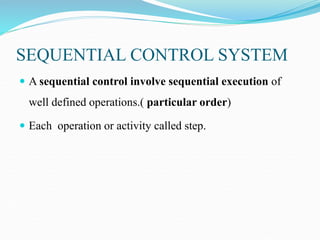 SEQUENTIAL CONTROL SYSTEM
 A sequential control involve sequential execution of
well defined operations.( particular order)
 Each operation or activity called step.
 