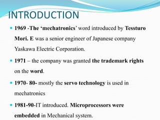 INTRODUCTION
 1969 -The ‘mechatronics’ word introduced by Tessturo
Mori. E was a senior engineer of Japanese company
Yaskawa Electric Corporation.
 1971 – the company was granted the trademark rights
on the word.
 1970- 80- mostly the servo technology is used in
mechatronics
 1981-90-IT introduced. Microprocessors were
embedded in Mechanical system.
 