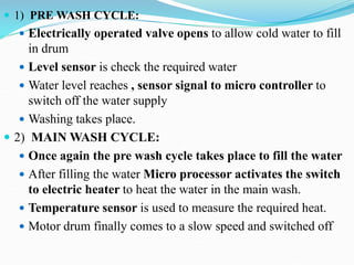  1) PRE WASH CYCLE:
 Electrically operated valve opens to allow cold water to fill
in drum
 Level sensor is check the required water
 Water level reaches , sensor signal to micro controller to
switch off the water supply
 Washing takes place.
 2) MAIN WASH CYCLE:
 Once again the pre wash cycle takes place to fill the water
 After filling the water Micro processor activates the switch
to electric heater to heat the water in the main wash.
 Temperature sensor is used to measure the required heat.
 Motor drum finally comes to a slow speed and switched off
 