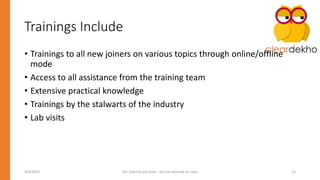 Trainings Include
• Trainings to all new joiners on various topics through online/offline
mode
• Access to all assistance from the training team
• Extensive practical knowledge
• Trainings by the stalwarts of the industry
• Lab visits
9/4/2023 For Internal use only – Do not disclose or copy 12
 