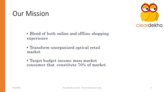 Our Mission
• Blend of both online and offline shopping
experience
• Transform unorganized optical retail
market
• Target budget income mass market
consumer that constitute 70% of market
9/4/2023 For Internal use only – Do not disclose or copy 3
 