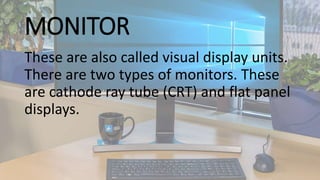 MONITOR
These are also called visual display units.
There are two types of monitors. These
are cathode ray tube (CRT) and flat panel
displays.
 