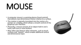 MOUSE
• A computer mouse is a pointing device (hand control)
that detects two-dimensional motion relative to a surface.
• This motion is typically translated into the motion of a
pointer on a display, which allows a smooth control of the
graphical user interface.
• Physically, a mouse consists of an object held in one's
hand, with one or more buttons.
• Mice often also feature other elements, such as touch
surfaces and "wheels", which enable additional control
and dimensional input.
 