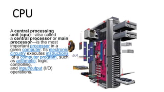 CPU
A central processing
unit (cpu)—also called
a central processor or main
processor—is the most
important processor in a
given computer. Its electronic
circuitry executes instructions
of a computer program, such
as arithmetic, logic,
controlling,
and input/output (I/O)
operations.
 
