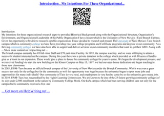 Introduction . My Intentions For These Organizational...
Introduction
My intentions for these organizational research paper to provided Historical Background along with the Organizational Structure, Organization's
Environment, and Organizational Leadership of the Public Organization I have chosen which is the University of New Mexico –Taos Branch Campus.
Given the opportunity to be able to research a public organization. I have decided to research and present The University of New Mexico–Taos Branch
campus which is community college we have been providing two–year college programs and Certificate programs and degrees to our community. As a
thriving community college, we have also been able to support and deliver services to our community members that want to get their GED. Along with
... Show more content on Helpwriting.net ...
The branch campus currently has 69 full–time Staff and 270 part–time Facility. In 1993, the campus was tiny, and we were still trying to attain a
successful student interested on the campus. During this year there was a private donation to the college which provided us with 80 acres of land to
give us a boost in our expansion. These would give a place to house the community college for years to come. We began the development process, and
we received funding's to start the new building on the Klauer Campus on May 13, 1997, we had our open house dedication and began teaching in
those new classrooms.
In 2003, UNM–Taos became an official branch campus of the University of New Mexico under the Branch Community. Which was even a great
success not only for the college but for the community as well this opportunity was huge because the university began to open more jobs and
opportunities for many individuals? Our community of Taos is very rural, and employment is very hard to come by so the university gave many jobs.
In 2010, UNM–Taos was reaccredited by the Higher Learning Commission. We are known to be one of the 25 fastest growing community colleges of
its size under 2,500 enrollment in the nation by Community College Week. Our kid's campus which has been serving children care not only for the
campus but to community received a five–star
... Get more on HelpWriting.net ...
 