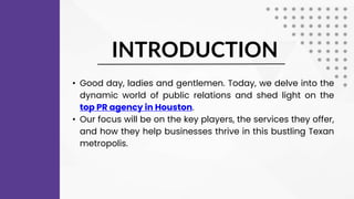 INTRODUCTION
• Good day, ladies and gentlemen. Today, we delve into the
dynamic world of public relations and shed light on the
top PR agency in Houston.
• Our focus will be on the key players, the services they offer,
and how they help businesses thrive in this bustling Texan
metropolis.
 