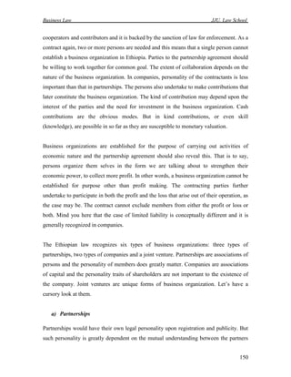 Business Law JJU, Law School
150
cooperators and contributors and it is backed by the sanction of law for enforcement. As a
contract again, two or more persons are needed and this means that a single person cannot
establish a business organization in Ethiopia. Parties to the partnership agreement should
be willing to work together for common goal. The extent of collaboration depends on the
nature of the business organization. In companies, personality of the contractants is less
important than that in partnerships. The persons also undertake to make contributions that
later constitute the business organization. The kind of contribution may depend upon the
interest of the parties and the need for investment in the business organization. Cash
contributions are the obvious modes. But in kind contributions, or even skill
(knowledge), are possible in so far as they are susceptible to monetary valuation.
Business organizations are established for the purpose of carrying out activities of
economic nature and the partnership agreement should also reveal this. That is to say,
persons organize them selves in the form we are talking about to strengthen their
economic power, to collect more profit. In other words, a business organization cannot be
established for purpose other than profit making. The contracting parties further
undertake to participate in both the profit and the loss that arise out of their operation, as
the case may be. The contract cannot exclude members from either the profit or loss or
both. Mind you here that the case of limited liability is conceptually different and it is
generally recognized in companies.
The Ethiopian law recognizes six types of business organizations: three types of
partnerships, two types of companies and a joint venture. Partnerships are associations of
persons and the personality of members does greatly matter. Companies are associations
of capital and the personality traits of shareholders are not important to the existence of
the company. Joint ventures are unique forms of business organization. Let’s have a
cursory look at them.
a) Partnerships
Partnerships would have their own legal personality upon registration and publicity. But
such personality is greatly dependent on the mutual understanding between the partners
 