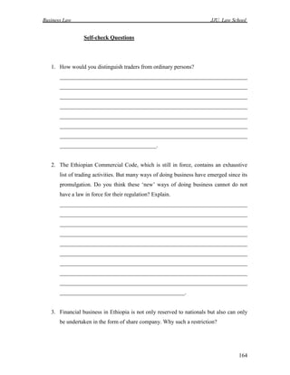 Business Law JJU, Law School
164
Self-check Questions
1. How would you distinguish traders from ordinary persons?
__________________________________________________________________
__________________________________________________________________
__________________________________________________________________
__________________________________________________________________
__________________________________________________________________
__________________________________________________________________
__________________________________________________________________
__________________________________.
2. The Ethiopian Commercial Code, which is still in force, contains an exhaustive
list of trading activities. But many ways of doing business have emerged since its
promulgation. Do you think these ‘new’ ways of doing business cannot do not
have a law in force for their regulation? Explain.
__________________________________________________________________
__________________________________________________________________
__________________________________________________________________
__________________________________________________________________
__________________________________________________________________
__________________________________________________________________
__________________________________________________________________
__________________________________________________________________
__________________________________________________________________
____________________________________________.
3. Financial business in Ethiopia is not only reserved to nationals but also can only
be undertaken in the form of share company. Why such a restriction?
 