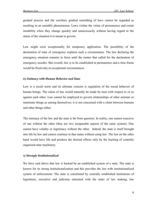 Business Law JJU, Law School
6
gradual process and the corollary gradual remolding of laws cannot be regarded as
resulting in an unstable phenomenon. Laws violate the virtue of permanence and create
instability when they change quickly and unnecessarily without having regard to the
status of the situation it is meant to govern.
Law might exist exceptionally for temporary application. The possibility of the
declaration of state of emergency explains such a circumstance. The law declaring the
emergency situation remains in force until the matter that called for the declaration of
emergency secedes. But overall, law is to be established in permanence and a time frame
would be fixed only in exceptional circumstances.
iv) Intimacy with Human Behavior and State
Law is a social norm and its ultimate concern is regulation of the social behavior of
human beings. The claim of law would naturally be made by men with respect to or as
against each other. Law cannot be employed to govern relationships of other animate or
inanimate things as among themselves; it is not concerned with a claim between humans
and other things either.
The intimacy of the law and the state is far from question. In reality, one cannot conceive
of one without the other (they are two inseparable aspects of the same system). One
cannot have validity or legitimacy without the other. Indeed, the state is itself brought
into life by law and cannot continue in that status without using law. The law on the other
hand would have life and produce the desired effects only by the backing of centrally
organized state machinery.
v) Strongly Institutionalized
We have said above that law is backed by an established system of a state. The state is
known for its strong institutionalization and this provides the law with institutionalized
system of enforcement. The state is constituted by centrally established institutions of
legislature, executive and judiciary entrusted with the tasks of law making, law
 