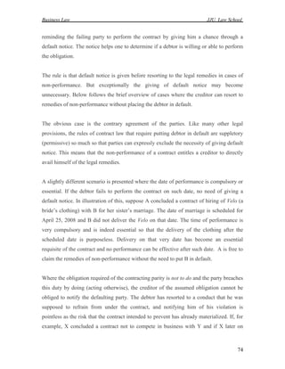 Business Law JJU, Law School
74
reminding the failing party to perform the contract by giving him a chance through a
default notice. The notice helps one to determine if a debtor is willing or able to perform
the obligation.
The rule is that default notice is given before resorting to the legal remedies in cases of
non-performance. But exceptionally the giving of default notice may become
unnecessary. Below follows the brief overview of cases where the creditor can resort to
remedies of non-performance without placing the debtor in default.
The obvious case is the contrary agreement of the parties. Like many other legal
provisions, the rules of contract law that require putting debtor in default are suppletory
(permissive) so much so that parties can expressly exclude the necessity of giving default
notice. This means that the non-performance of a contract entitles a creditor to directly
avail himself of the legal remedies.
A slightly different scenario is presented where the date of performance is compulsory or
essential. If the debtor fails to perform the contract on such date, no need of giving a
default notice. In illustration of this, suppose A concluded a contract of hiring of Velo (a
bride’s clothing) with B for her sister’s marriage. The date of marriage is scheduled for
April 25, 2008 and B did not deliver the Velo on that date. The time of performance is
very compulsory and is indeed essential so that the delivery of the clothing after the
scheduled date is purposeless. Delivery on that very date has become an essential
requisite of the contract and no performance can be effective after such date. A is free to
claim the remedies of non-performance without the need to put B in default.
Where the obligation required of the contracting parity is not to do and the party breaches
this duty by doing (acting otherwise), the creditor of the assumed obligation cannot be
obliged to notify the defaulting party. The debtor has resorted to a conduct that he was
supposed to refrain from under the contract, and notifying him of his violation is
pointless as the risk that the contract intended to prevent has already materialized. If, for
example, X concluded a contract not to compete in business with Y and if X later on
 