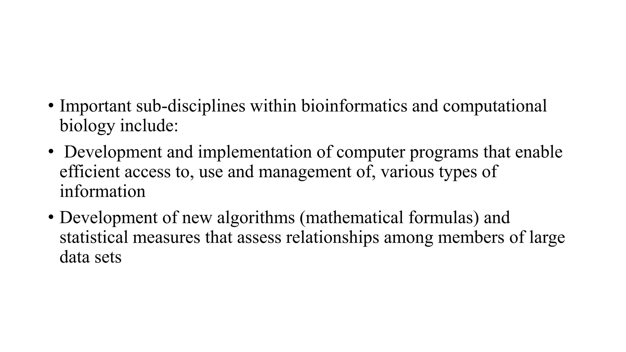 • Important sub-disciplines within bioinformatics and computational
biology include:
• Development and implementation of computer programs that enable
efficient access to, use and management of, various types of
information
• Development of new algorithms (mathematical formulas) and
statistical measures that assess relationships among members of large
data sets
 