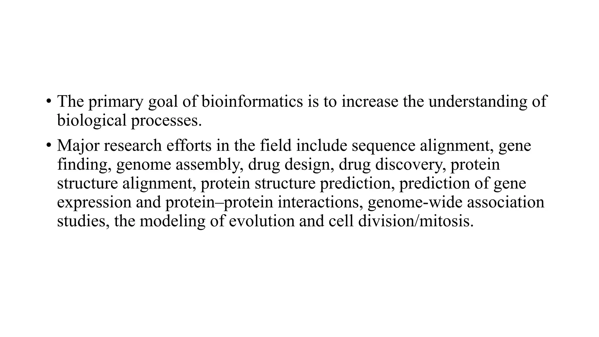 • The primary goal of bioinformatics is to increase the understanding of
biological processes.
• Major research efforts in the field include sequence alignment, gene
finding, genome assembly, drug design, drug discovery, protein
structure alignment, protein structure prediction, prediction of gene
expression and protein–protein interactions, genome-wide association
studies, the modeling of evolution and cell division/mitosis.
 