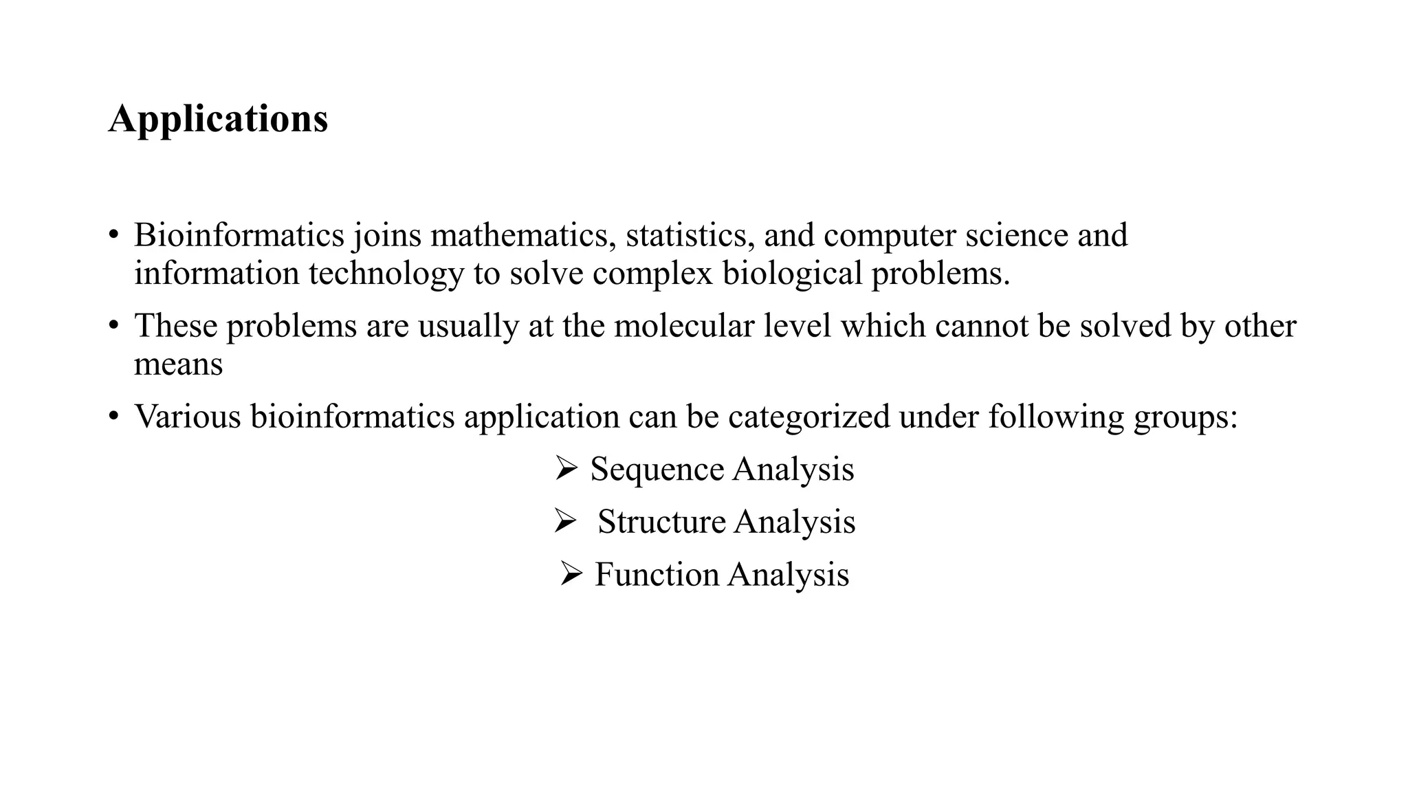 Applications
• Bioinformatics joins mathematics, statistics, and computer science and
information technology to solve complex biological problems.
• These problems are usually at the molecular level which cannot be solved by other
means
• Various bioinformatics application can be categorized under following groups:
 Sequence Analysis
 Structure Analysis
 Function Analysis
 