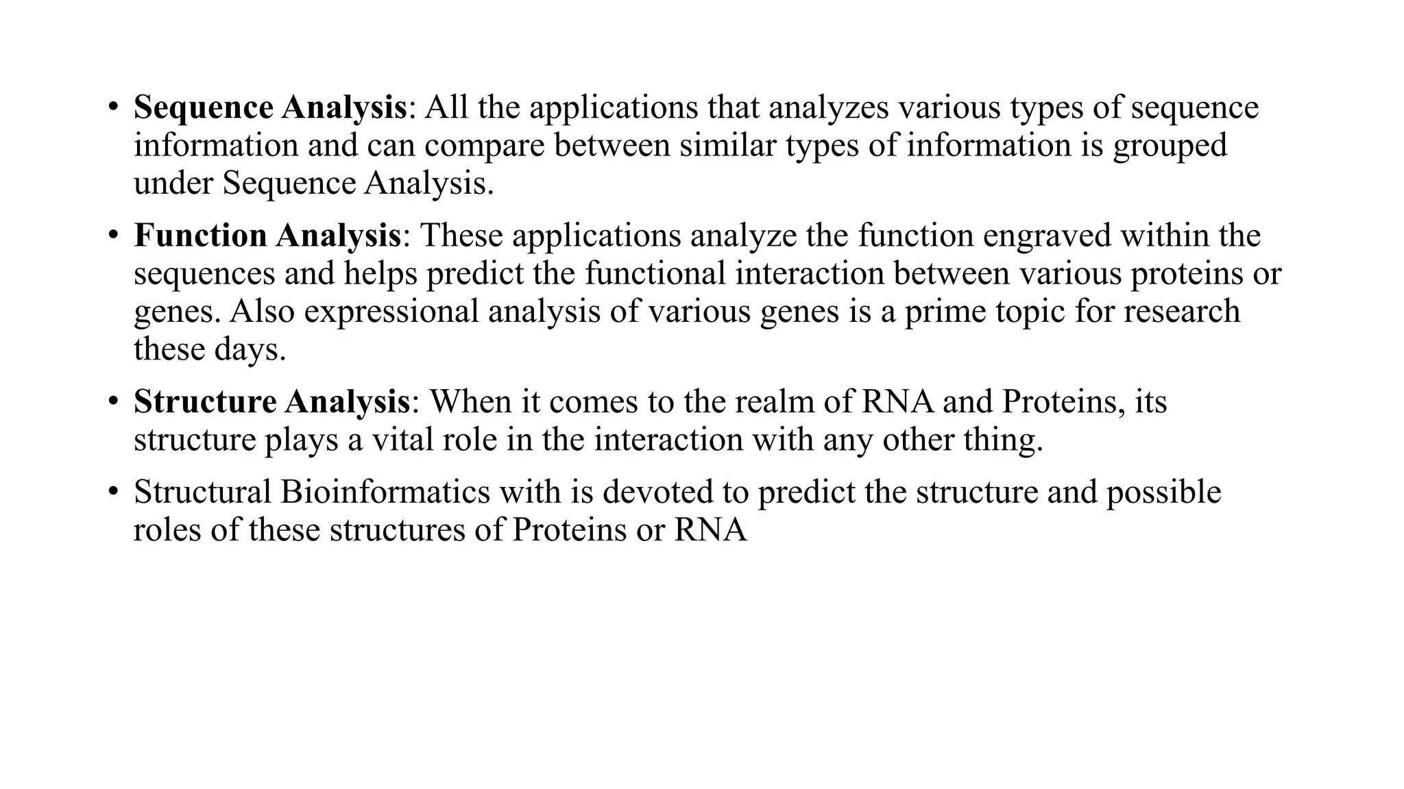 • Sequence Analysis: All the applications that analyzes various types of sequence
information and can compare between similar types of information is grouped
under Sequence Analysis.
• Function Analysis: These applications analyze the function engraved within the
sequences and helps predict the functional interaction between various proteins or
genes. Also expressional analysis of various genes is a prime topic for research
these days.
• Structure Analysis: When it comes to the realm of RNA and Proteins, its
structure plays a vital role in the interaction with any other thing.
• Structural Bioinformatics with is devoted to predict the structure and possible
roles of these structures of Proteins or RNA
 