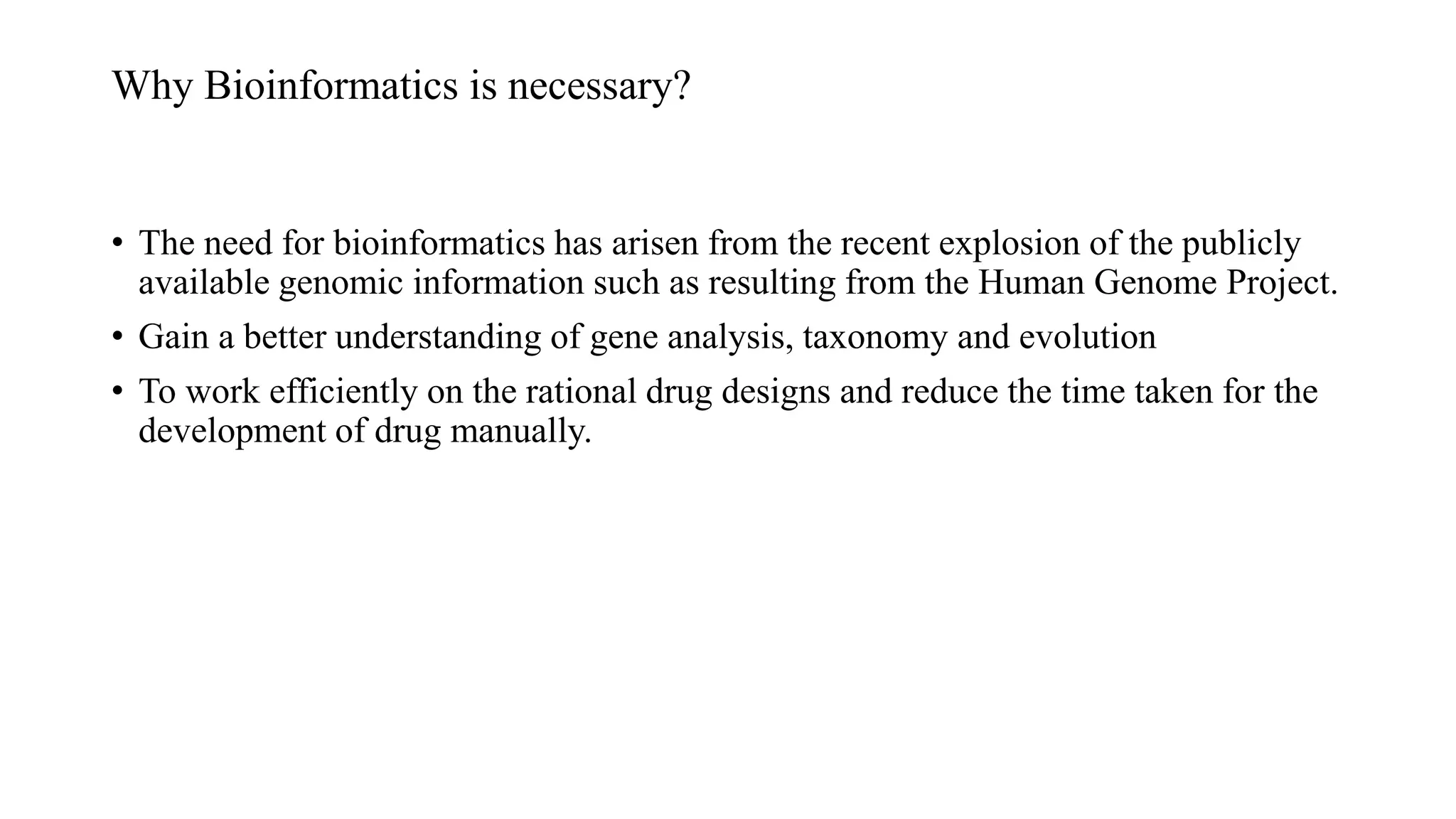 Why Bioinformatics is necessary?
• The need for bioinformatics has arisen from the recent explosion of the publicly
available genomic information such as resulting from the Human Genome Project.
• Gain a better understanding of gene analysis, taxonomy and evolution
• To work efficiently on the rational drug designs and reduce the time taken for the
development of drug manually.
 