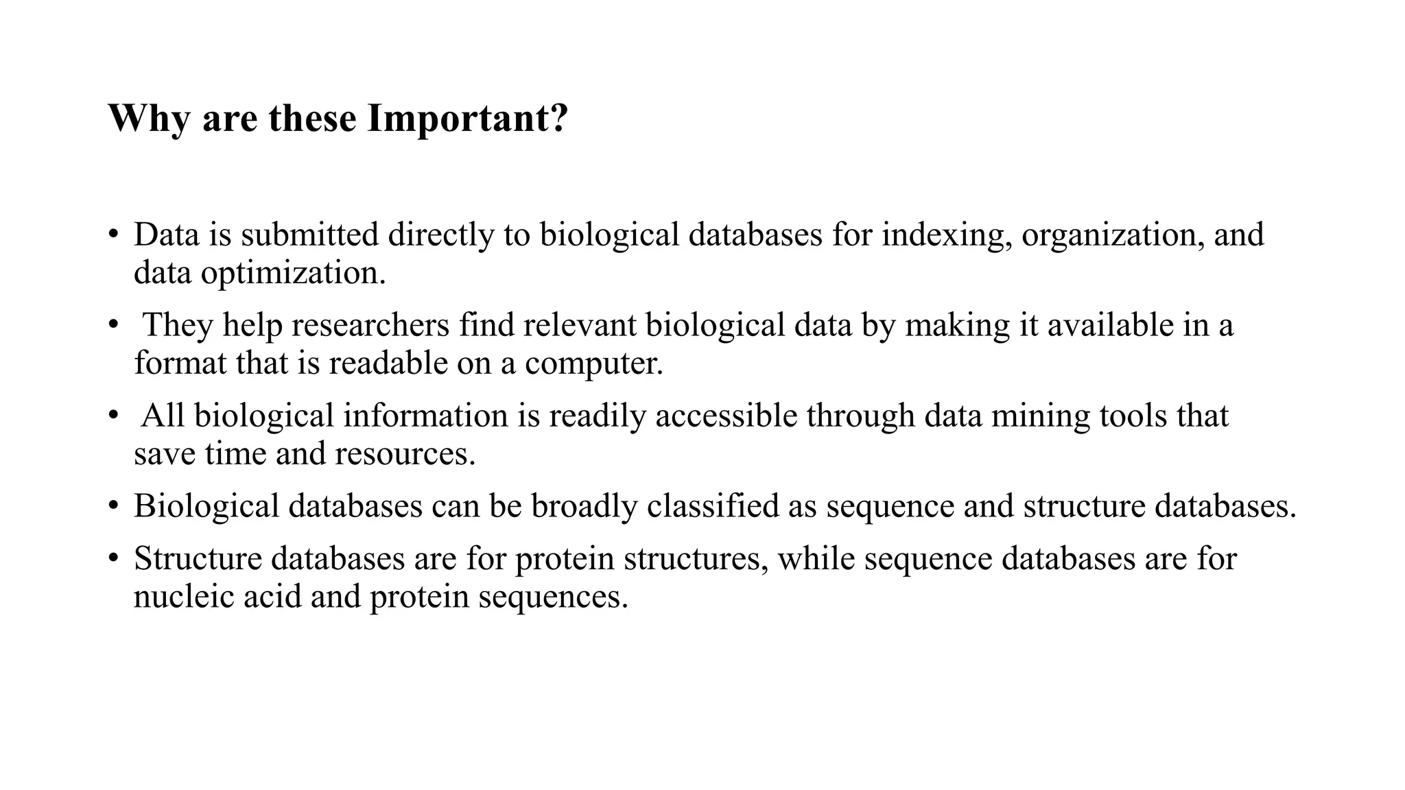 Why are these Important?
• Data is submitted directly to biological databases for indexing, organization, and
data optimization.
• They help researchers find relevant biological data by making it available in a
format that is readable on a computer.
• All biological information is readily accessible through data mining tools that
save time and resources.
• Biological databases can be broadly classified as sequence and structure databases.
• Structure databases are for protein structures, while sequence databases are for
nucleic acid and protein sequences.
 