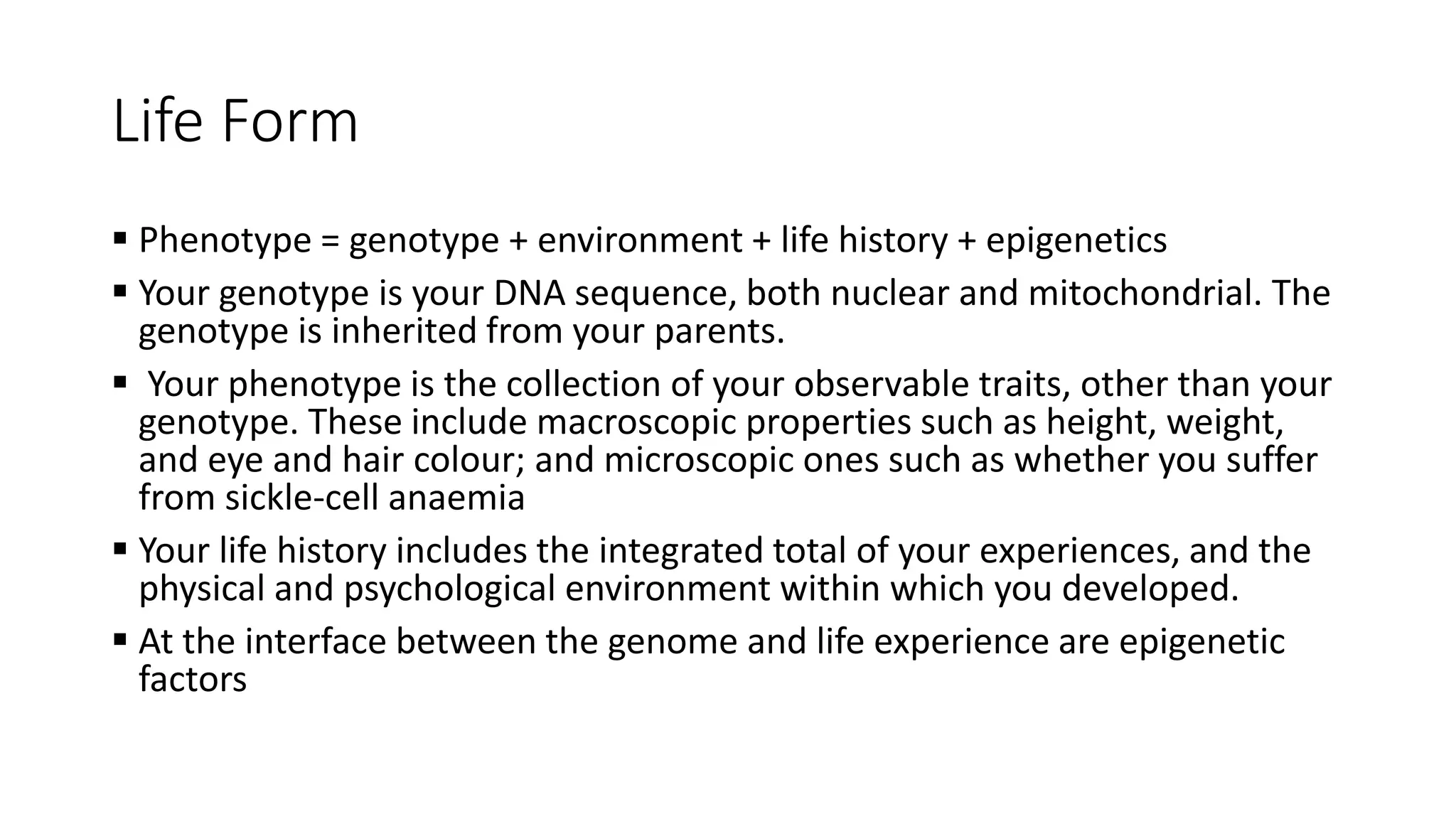 Life Form
 Phenotype = genotype + environment + life history + epigenetics
 Your genotype is your DNA sequence, both nuclear and mitochondrial. The
genotype is inherited from your parents.
 Your phenotype is the collection of your observable traits, other than your
genotype. These include macroscopic properties such as height, weight,
and eye and hair colour; and microscopic ones such as whether you suffer
from sickle-cell anaemia
 Your life history includes the integrated total of your experiences, and the
physical and psychological environment within which you developed.
 At the interface between the genome and life experience are epigenetic
factors
 