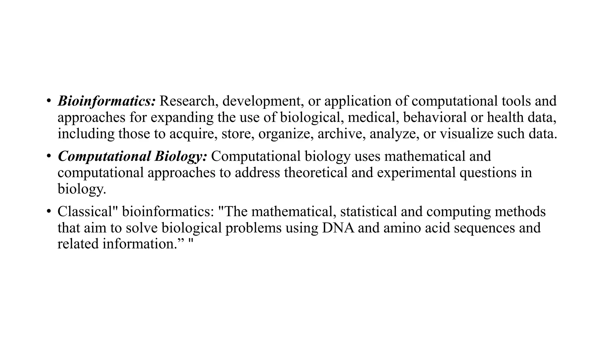 • Bioinformatics: Research, development, or application of computational tools and
approaches for expanding the use of biological, medical, behavioral or health data,
including those to acquire, store, organize, archive, analyze, or visualize such data.
• Computational Biology: Computational biology uses mathematical and
computational approaches to address theoretical and experimental questions in
biology.
• Classical" bioinformatics: "The mathematical, statistical and computing methods
that aim to solve biological problems using DNA and amino acid sequences and
related information.” "
 