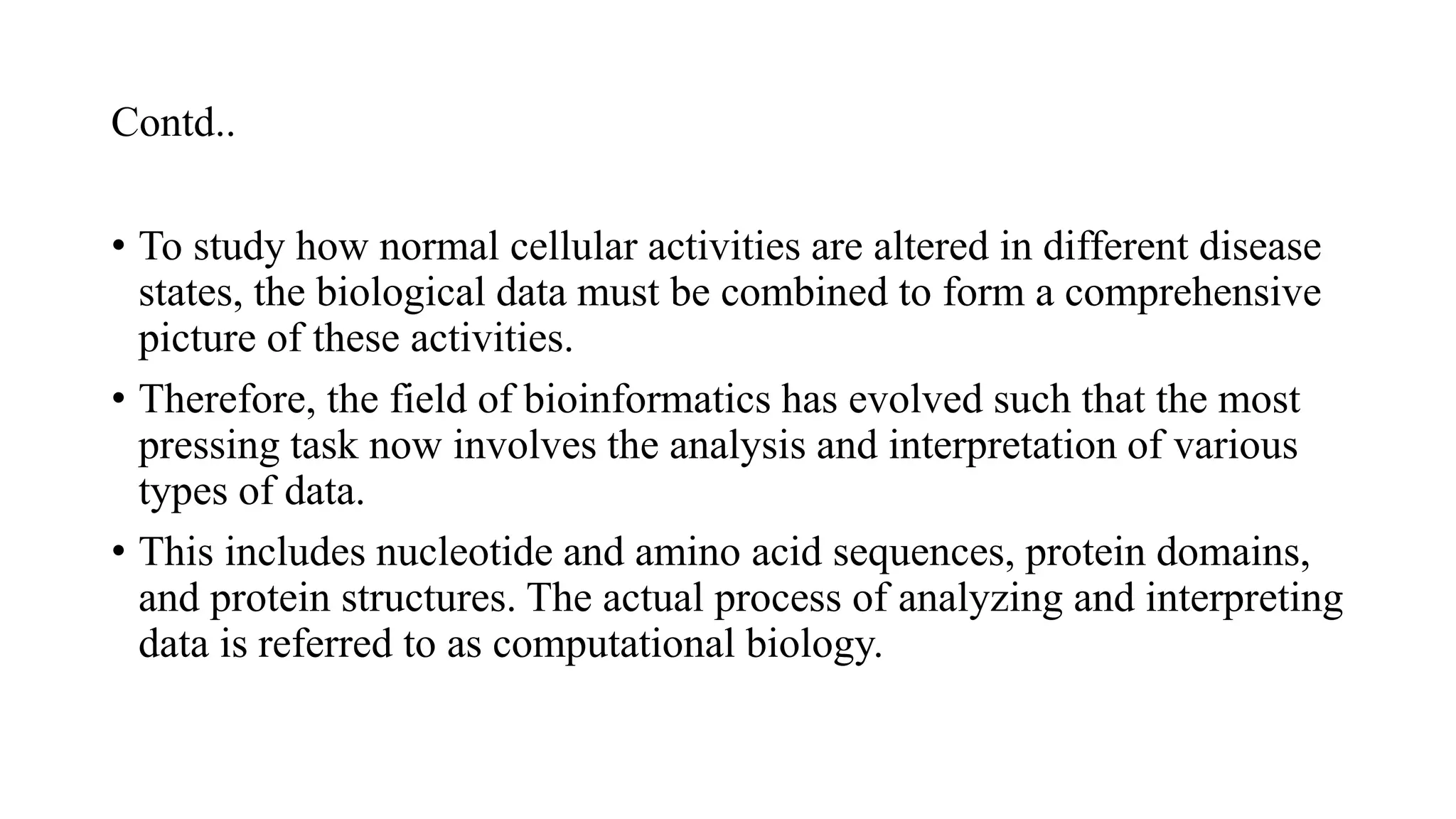 Contd..
• To study how normal cellular activities are altered in different disease
states, the biological data must be combined to form a comprehensive
picture of these activities.
• Therefore, the field of bioinformatics has evolved such that the most
pressing task now involves the analysis and interpretation of various
types of data.
• This includes nucleotide and amino acid sequences, protein domains,
and protein structures. The actual process of analyzing and interpreting
data is referred to as computational biology.
 
