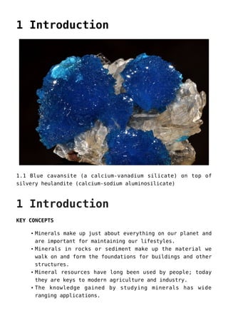 1 Introduction
1.1 Blue cavansite (a calcium-vanadium silicate) on top of
silvery heulandite (calcium-sodium aluminosilicate)
1 Introduction
KEY CONCEPTS
Minerals make up just about everything on our planet and
are important for maintaining our lifestyles.
Minerals in rocks or sediment make up the material we
walk on and form the foundations for buildings and other
structures.
Mineral resources have long been used by people; today
they are keys to modern agriculture and industry.
The knowledge gained by studying minerals has wide
ranging applications.
 
