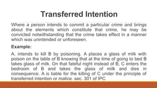 Transferred Intention
Where a person intends to commit a particular crime and brings
about the elements which constitute that crime, he may be
convicted notwithstanding that the crime takes effect in a manner
which was unintended or unforeseen.
Example:
A, intends to kill B by poisoning. A places a glass of milk with
poison on the table of B knowing that at the time of going to bed B
takes glass of milk. On that fateful night instead of B, C enters the
bedroom of B and takes the glass of milk and dies in
consequence. A is liable for the killing of C under the principle of
transferred intention or malice. sec. 301 of IPC
 