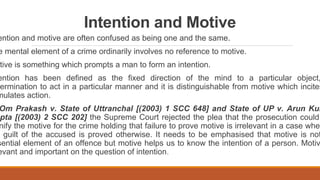 Intention and Motive
ention and motive are often confused as being one and the same.
e mental element of a crime ordinarily involves no reference to motive.
tive is something which prompts a man to form an intention.
ention has been defined as the fixed direction of the mind to a particular object,
ermination to act in a particular manner and it is distinguishable from motive which incites
mulates action.
Om Prakash v. State of Uttranchal [(2003) 1 SCC 648] and State of UP v. Arun Kum
pta [(2003) 2 SCC 202] the Supreme Court rejected the plea that the prosecution could
nify the motive for the crime holding that failure to prove motive is irrelevant in a case wher
guilt of the accused is proved otherwise. It needs to be emphasised that motive is not
sential element of an offence but motive helps us to know the intention of a person. Motiv
evant and important on the question of intention.
 