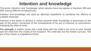 Intention and knowledge
The terms ‘intention’ and ‘knowledge’ which denote mens rea appear in Sections 299 and
300, having different consequences.
Intention and knowledge are used as alternate ingredients to constitute the offence of
culpable homicide.
Intention is the desire to achieve a certain purpose while knowledge is awareness on the
part of the person concerned of the consequence of his act of omission or commission,
indicating his state of mind.
For example, a mother jumps into a well along with her child in her arms to save herself
and her child from the cruelty of her husband. The child dies but the mother survives. The
act of the mother is culpable homicide.
 