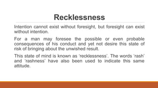 Recklessness
Intention cannot exist without foresight, but foresight can exist
without intention.
For a man may foresee the possible or even probable
consequences of his conduct and yet not desire this state of
risk of bringing about the unwished result.
This state of mind is known as ‘recklessness’. The words ‘rash’
and ‘rashness’ have also been used to indicate this same
attitude.
 