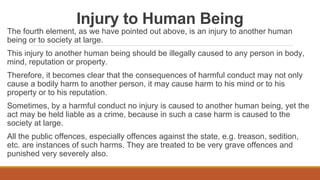 Injury to Human Being
The fourth element, as we have pointed out above, is an injury to another human
being or to society at large.
This injury to another human being should be illegally caused to any person in body,
mind, reputation or property.
Therefore, it becomes clear that the consequences of harmful conduct may not only
cause a bodily harm to another person, it may cause harm to his mind or to his
property or to his reputation.
Sometimes, by a harmful conduct no injury is caused to another human being, yet the
act may be held liable as a crime, because in such a case harm is caused to the
society at large.
All the public offences, especially offences against the state, e.g. treason, sedition,
etc. are instances of such harms. They are treated to be very grave offences and
punished very severely also.
 