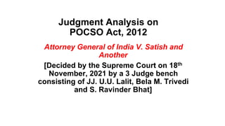 Judgment Analysis on
POCSO Act, 2012
Attorney General of India V. Satish and
Another
[Decided by the Supreme Court on 18th
November, 2021 by a 3 Judge bench
consisting of JJ. U.U. Lalit, Bela M. Trivedi
and S. Ravinder Bhat]
 