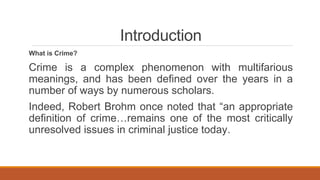Introduction
What is Crime?
Crime is a complex phenomenon with multifarious
meanings, and has been defined over the years in a
number of ways by numerous scholars.
Indeed, Robert Brohm once noted that “an appropriate
definition of crime…remains one of the most critically
unresolved issues in criminal justice today.
 