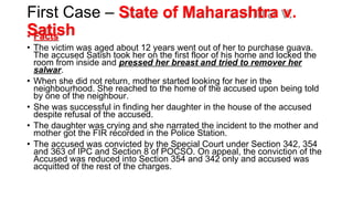 First Case – State of Maharashtra v.
Satish
•
• Facts
Facts
• The victim was aged about 12 years went out of her to purchase guava.
The accused Satish took her on the first floor of his home and locked the
room from inside and pressed her breast and tried to remover her
salwar.
• When she did not return, mother started looking for her in the
neighbourhood. She reached to the home of the accused upon being told
by one of the neighbour.
• She was successful in finding her daughter in the house of the accused
despite refusal of the accused.
• The daughter was crying and she narrated the incident to the mother and
mother got the FIR recorded in the Police Station.
• The accused was convicted by the Special Court under Section 342, 354
and 363 of IPC and Section 8 of POCSO. On appeal, the conviction of the
Accused was reduced into Section 354 and 342 only and accused was
acquitted of the rest of the charges.
 