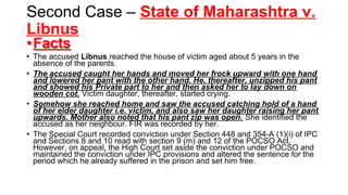 Second Case – State of Maharashtra v.
Libnus
•Facts
• The accused Libnus reached the house of victim aged about 5 years in the
absence of the parents.
• The accused caught her hands and moved her frock upward with one hand
and lowered her pant with the other hand. He, thereafter, unzipped his pant
and showed his Private part to her and then asked her to lay down on
wooden cot. Victim daughter, thereafter, started crying.
• Somehow she reached home and saw the accused catching hold of a hand
of her elder daughter i.e. victim, and also saw her daughter raising her pant
upwards. Mother also noted that his pant zip was open. She identified the
accused as her neighbour. FIR was recorded by her.
• The Special Court recorded conviction under Section 448 and 354-A (1)(i) of IPC
and Sections 8 and 10 read with section 9 (m) and 12 of the POCSO Act.
However, on appeal, the High Court set aside the conviction under POCSO and
maintained the conviction under IPC provisions and altered the sentence for the
period which he already suffered in the prison and set him free.
 