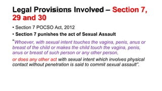 Legal Provisions Involved – Section 7,
29 and 30
• Section 7 POCSO Act, 2012
• Section 7 punishes the act of Sexual Assault
“Whoever, with sexual intent touches the vagina, penis, anus or
breast of the child or makes the child touch the vagina, penis,
anus or breast of such person or any other person,
or does any other act with sexual intent which involves physical
contact without penetration is said to commit sexual assault”.
 