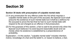 Section 30
Section 30 deals with presumption of culpable mental state
(1) In any prosecution for any offence under this Act which requires a
culpable mental state on the part of the accused, the Special Court shall
presume the existence of such mental state but it shall be a defence for
the accused to prove the fact that he had no such mental state with
respect to the act charged as an offence in that prosecution.
(2) For the purposes of this section, a fact is said to be proved only when the
Special Court believes it to exist beyond reasonable doubt and not
merely when its existence is established by a preponderance of
probability.
Explanation.—In this section, "culpable mental state" includes intention,
motive, knowledge of a fact and the belief in, or reason to believe, a fact.
 