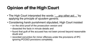 Opinion of the High Court
• The High Court interpreted the words ‘….any other act…’ by
applying the principle of ejusdem generis.
• Considering harsh punishment stipulated, High Court insisted
• on the strict proof of the prosecution version and
• dissected the facts in minute details and
• found that guilt of the accused has not been proved beyond reasonable
doubt and
• recorded conviction for minor offences under the provisions of IPC
ignoring PCOSO provisions completely.
 
