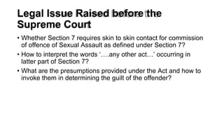 Legal Issue Raised before the
Supreme Court
• Whether Section 7 requires skin to skin contact for commission
of offence of Sexual Assault as defined under Section 7?
• How to interpret the words ‘….any other act…’ occurring in
latter part of Section 7?
• What are the presumptions provided under the Act and how to
invoke them in determining the guilt of the offender?
 