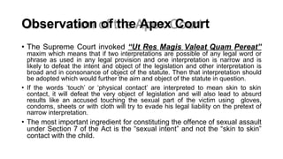 Observation of the Apex Court
• The Supreme Court invoked “Ut Res Magis Valeat Quam Pereat”
maxim which means that if two interpretations are possible of any legal word or
phrase as used in any legal provision and one interpretation is narrow and is
likely to defeat the intent and object of the legislation and other interpretation is
broad and in consonance of object of the statute. Then that interpretation should
be adopted which would further the aim and object of the statute in question.
• If the words ‘touch’ or ‘physical contact’ are interpreted to mean skin to skin
contact, it will defeat the very object of legislation and will also lead to absurd
results like an accused touching the sexual part of the victim using gloves,
condoms, sheets or with cloth will try to evade his legal liability on the pretext of
narrow interpretation.
• The most important ingredient for constituting the offence of sexual assault
under Section 7 of the Act is the “sexual intent” and not the “skin to skin”
contact with the child.
 
