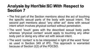 Analysis by Hon'ble SC With Respect to
Section 7
• The first part of the Section mentions about the act of touching
the specific sexual parts of the body with sexual intent. The
second part mentions about “any other act” done with sexual
intent which involves physical contact without penetration.
• The word ‘touch’ goes with the described sexual body parts
whereas ‘physical contact’ would apply to touching any other
body part or doing any other act with sexual intent.
• The word ‘contact’ is to be interpreted in light of the word ‘force’
as used in Section 349 of IPC. This approach is warranted
because of Section 2(2) of the POCSO.
 