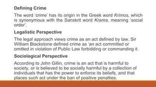 Defining Crime
The word ‘crime’ has its origin in the Greek word Krimos, which
is synonymous with the Sanskrit word Krama, meaning ‘social
order’.
Legalistic Perspective
The legal approach views crime as an act defined by law. Sir
William Blackstone defined crime as ‘an act committed or
omitted in violation of Public Law forbidding or commanding it.
Sociological Perspective
According to John Gillin, crime is an act that is harmful to
society, or is believed to be socially harmful by a collection of
individuals that has the power to enforce its beliefs, and that
places such act under the ban of positive penalties.
 