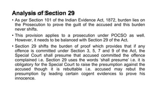 Analysis of Section 29
• As per Section 101 of the Indian Evidence Act, 1872, burden lies on
the Prosecution to prove the guilt of the accused and this burden
never shifts.
• This provision applies to a prosecution under POCSO as well.
However, it needs to be balanced with Section 29 of the Act.
• Section 29 shifts the burden of proof which provides that if any
offence is committed under Section 3, 5, 7 and 9 of the Act, the
Special Court shall presume that accused committed the offence
complained i.e. Section 29 uses the words ‘shall presume’ i.e. it is
obligatory for the Special Court to raise the presumption against the
accused though it is rebuttable i.e. accused may rebut the
presumption by leading certain cogent evidences to prove his
innocence.
 
