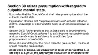 Section 30 raises presumption with regard to
culpable mental state.
• It provides that the Special Court shall raise presumption about the
culpable mental state.
• Explanation clarifies that "culpable mental state" includes intention,
motive, knowledge of a fact and the belief in, or reason to believe, a
fact.
• Section 30(2) further provides that a fact is said to be proved only
when the Special Court believes it to exist beyond reasonable doubt
and not merely when its existence is established by a
preponderance of probability.
• Since, it is mandatory for the Court raise the presumption, the Court
should raise the presumption.
• In the case of Satish, the conviction is to be under Section 8. In
the case of Libnus, the appropriate conviction is of aggravated
 