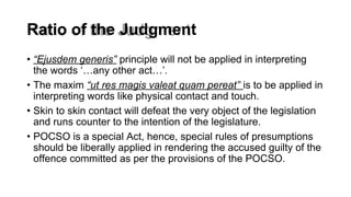 Ratio of the Judgment
• “Ejusdem generis” principle will not be applied in interpreting
the words ‘…any other act…’.
• The maxim “ut res magis valeat quam pereat” is to be applied in
interpreting words like physical contact and touch.
• Skin to skin contact will defeat the very object of the legislation
and runs counter to the intention of the legislature.
• POCSO is a special Act, hence, special rules of presumptions
should be liberally applied in rendering the accused guilty of the
offence committed as per the provisions of the POCSO.
 