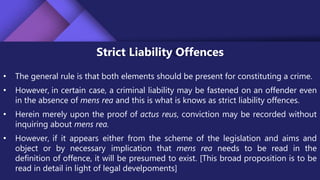 Strict Liability Offences
• The general rule is that both elements should be present for constituting a crime.
• However, in certain case, a criminal liability may be fastened on an offender even
in the absence of mens rea and this is what is knows as strict liability offences.
• Herein merely upon the proof of actus reus, conviction may be recorded without
inquiring about mens rea.
• However, if it appears either from the scheme of the legislation and aims and
object or by necessary implication that mens rea needs to be read in the
definition of offence, it will be presumed to exist. [This broad proposition is to be
read in detail in light of legal develpoments]
 