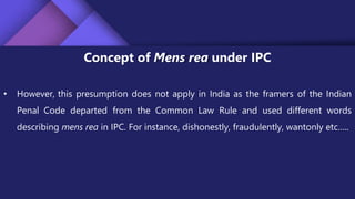 Concept of Mens rea under IPC
• However, this presumption does not apply in India as the framers of the Indian
Penal Code departed from the Common Law Rule and used different words
describing mens rea in IPC. For instance, dishonestly, fraudulently, wantonly etc…..
 