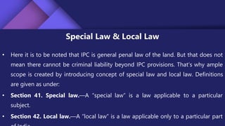 Special Law & Local Law
• Here it is to be noted that IPC is general penal law of the land. But that does not
mean there cannot be criminal liability beyond IPC provisions. That’s why ample
scope is created by introducing concept of special law and local law. Definitions
are given as under:
• Section 41. Special law.—A “special law” is a law applicable to a particular
subject.
• Section 42. Local law.—A “local law” is a law applicable only to a particular part
 