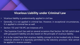 Vicarious Liability under Criminal Law
• Vicarious liability is predominantly applied in civil law.
• Generally, it is not applied in criminal law. However, in exceptional circumstances,
it is applied in criminal law as well.
• Section 155 and 156 IPC are instances of it.
• The Supreme Court has said on several occasions that Section 34/149 (which deal
with group/joint liability) are also based on the principle of vicarious liability.
• It is to be noted here that vicarious liability concept is to be invoked only in those
instances wherein it is expressly permitted by the statutory provision. And cannot
be applied in reverse scenario.
 